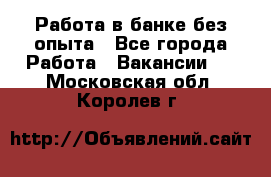 Работа в банке без опыта - Все города Работа » Вакансии   . Московская обл.,Королев г.